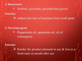 4. Humectants
• Sorbitol, glycerine, polyethylene glycol
Function
 reduces the loss of moisture from tooth paste
5. Flavoring agents
• Peppermint oil, spearmint oil, oil of
wintergreen
Function
 Render the product pleasant to use & leaves a
fresh taste in mouth after use
 