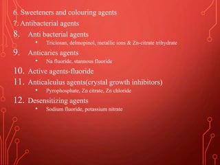 6. Sweeteners and colouring agents
7. Antibacterial agents
8. Anti bacterial agents
• Triclosan, delmopinol, metallic ions & Zn-citrate trihydrate
9. Anticaries agents
• Na fluoride, stannous fluoride
10. Active agents-fluoride
11. Anticalculus agents(crystal growth inhibitors)
• Pyrophosphate, Zn citrate, Zn chloride
12. Desensitizing agents
• Sodium fluoride, potassium nitrate
 