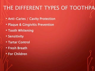 • Anti-Caries / Cavity Protection
• Plaque & Gingivitis Prevention
• Tooth Whitening
• Sensitivity
• Tartar Control
• Fresh Breath
• For Children
THE DIFFERENT TYPES OF TOOTHPAS
 