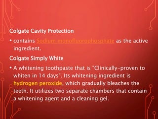 Colgate Cavity Protection
• contains Sodium monofluorophosphate as the active
ingredient.
Colgate Simply White
• A whitening toothpaste that is "Clinically-proven to
whiten in 14 days". Its whitening ingredient is
hydrogen peroxide, which gradually bleaches the
teeth. It utilizes two separate chambers that contain
a whitening agent and a cleaning gel.
 