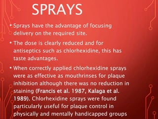 SPRAYS
• Sprays have the advantage of focusing
delivery on the required site.
• The dose is clearly reduced and for
antiseptics such as chlorhexidine, this has
taste advantages.
• When correctly applied chlorhexidine sprays
were as effective as mouthrinses for plaque
inhibition although there was no reduction in
staining (Francis et al. 1987, Kalaga et al.
1989). Chlorhexidine sprays were found
particularly useful for plaque control in
physically and mentally handicapped groups
 