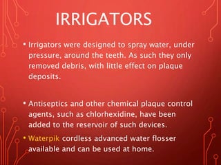 IRRIGATORS
• Irrigators were designed to spray water, under
pressure, around the teeth. As such they only
removed debris, with little effect on plaque
deposits.
• Antiseptics and other chemical plaque control
agents, such as chlorhexidine, have been
added to the reservoir of such devices.
• Waterpik cordless advanced water flosser
available and can be used at home.
 