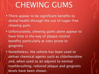CHEWING GUMS
• There appear to be significant benefits to
dental health through the use of sugar-free
chewing gum.
• Unfortunately, chewing gums alone appear to
have little in the way of plaque control
benefits particularly at sites prone to
gingivitis
• Nonetheless, the vehicle has been used to
deliver chemical agents such as chlorhexidine
and, when used as an adjunct to normal
toothbrushing, reduced plaque and gingivitis
levels have been shown.
 