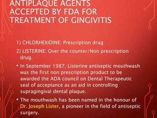 ANTIPLAQUE AGENTS
ACCEPTED BY FDA FOR
TREATMENT OF GINGIVITIS
1) CHLORHEXIDINE: Prescription drug
2) LISTERINE: Over the counter/Non prescription
drug.
• In September 1987, Listerine antiseptic mouthwash
was the first non prescription product to be
awarded the ADA council on Dental Therapeutic
seal of acceptance as an aid in controlling
supragingival dental plaque.
• The mouthwash has been named in the honour of
Dr. Joseph Lister, a pioneer in the field of antiseptic
surgery.
 