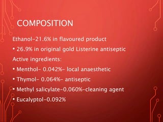 COMPOSITION
Ethanol-21.6% in flavoured product
• 26.9% in original gold Listerine antiseptic
Active ingredients:
• Menthol- 0.042%- local anaesthetic
• Thymol- 0.064%- antiseptic
• Methyl salicylate-0.060%-cleaning agent
• Eucalyptol-0.092%
 