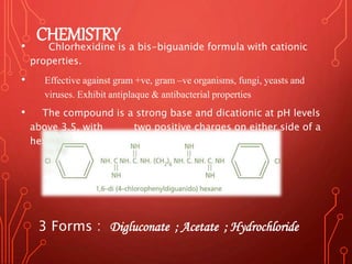 CHEMISTRY
• Chlorhexidine is a bis-biguanide formula with cationic
properties.
• Effective against gram +ve, gram –ve organisms, fungi, yeasts and
viruses. Exhibit antiplaque & antibacterial properties
• The compound is a strong base and dicationic at pH levels
above 3.5, with two positive charges on either side of a
hexamethylene bridge.
3 Forms : Digluconate ; Acetate ; Hydrochloride
 