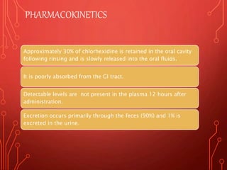PHARMACOKINETICS
Approximately 30% of chlorhexidine is retained in the oral cavity
following rinsing and is slowly released into the oral fluids.
It is poorly absorbed from the GI tract.
Detectable levels are not present in the plasma 12 hours after
administration.
Excretion occurs primarily through the feces (90%) and 1% is
excreted in the urine.
 