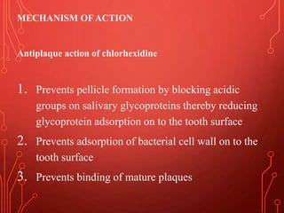 MECHANISM OFACTION
Antiplaque action of chlorhexidine
1. Prevents pellicle formation by blocking acidic
groups on salivary glycoproteins thereby reducing
glycoprotein adsorption on to the tooth surface
2. Prevents adsorption of bacterial cell wall on to the
tooth surface
3. Prevents binding of mature plaques
 