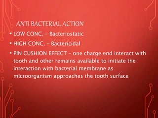ANTI BACTERIAL ACTION
• LOW CONC. – Bacteriostatic
• HIGH CONC. – Bactericidal
• PIN CUSHION EFFECT – one charge end interact with
tooth and other remains available to initiate the
interaction with bacterial membrane as
microorganism approaches the tooth surface
 
