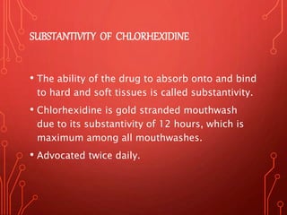 SUBSTANTIVITY OF CHLORHEXIDINE
• The ability of the drug to absorb onto and bind
to hard and soft tissues is called substantivity.
• Chlorhexidine is gold stranded mouthwash
due to its substantivity of 12 hours, which is
maximum among all mouthwashes.
• Advocated twice daily.
 