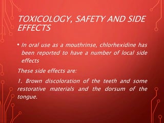 TOXICOLOGY, SAFETY AND SIDE
EFFECTS
• In oral use as a mouthrinse, chlorhexidine has
been reported to have a number of local side
effects
These side effects are:
1. Brown discoloration of the teeth and some
restorative materials and the dorsum of the
tongue.
 