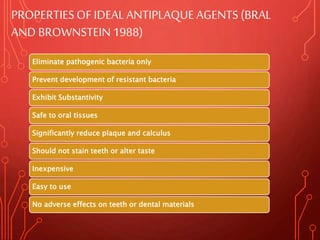 PROPERTIESOF IDEALANTIPLAQUE AGENTS (BRAL
AND BROWNSTEIN1988)
Eliminate pathogenic bacteria only
Prevent development of resistant bacteria
Exhibit Substantivity
Safe to oral tissues
Significantly reduce plaque and calculus
Should not stain teeth or alter taste
Inexpensive
Easy to use
No adverse effects on teeth or dental materials
 