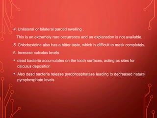 4. Unilateral or bilateral parotid swelling .
This is an extremely rare occurrence and an explanation is not available.
5. Chlorhexidine also has a bitter taste, which is difficult to mask completely.
6. Increase calculus levels
• dead bacteria accumulates on the tooth surfaces, acting as sites for
calculus deposition
• Also dead bacteria release pyrophosphatase leading to decreased natural
pyrophosphate levels
 