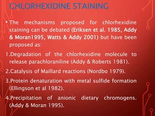 CHLORHEXIDINE STAINING
• The mechanisms proposed for chlorhexidine
staining can be debated (Eriksen et al. 1985, Addy
& Moran1995, Watts & Addy 2001) but have been
proposed as:
1.Degradation of the chlorhexidine molecule to
release parachloraniline (Addy & Roberts 1981).
2.Catalysis of Maillard reactions (Nordbo 1979).
3.Protein denaturation with metal sulfide formation
(Ellingson et al 1982).
4.Precipitation of anionic dietary chromogens.
(Addy & Moran 1995).
 