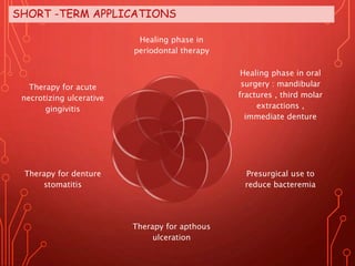 SHORT -TERM APPLICATIONS
Healing phase in
periodontal therapy
Healing phase in oral
surgery : mandibular
fractures , third molar
extractions ,
immediate denture
Presurgical use to
reduce bacteremia
Therapy for apthous
ulceration
Therapy for denture
stomatitis
Therapy for acute
necrotizing ulcerative
gingivitis
 