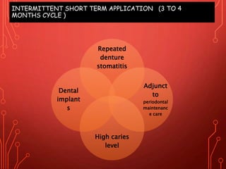 INTERMITTENT SHORT TERM APPLICATION (3 TO 4
MONTHS CYCLE )
Repeated
denture
stomatitis
Adjunct
to
periodontal
maintenanc
e care
High caries
level
Dental
implant
s
 