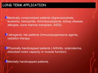 LONG TERM APPLICATION
Medically compromised patients (Agranulocytosis,
leukemia, hemophilia, thrombocytopenia, kidney disease,
allergies, bone marrow transplant, AIDS).
Iatrogeniic risk patients (immunosuppressive agents,
radiation therapy
Physically handicapped patients ( Arthritis, scleroderma,
disturbed motor capacity or muscle function)
Mentally handicapped patients.
 