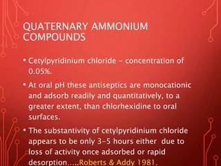 QUATERNARY AMMONIUM
COMPOUNDS
• Cetylpyridinium chloride - concentration of
0.05%.
• At oral pH these antiseptics are monocationic
and adsorb readily and quantitatively, to a
greater extent, than chlorhexidine to oral
surfaces.
• The substantivity of cetylpyridinium chloride
appears to be only 3-5 hours either due to
loss of activity once adsorbed or rapid
desorption…..Roberts & Addy 1981.
 