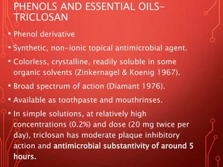 PHENOLS AND ESSENTIAL OILS-
TRICLOSAN
• Phenol derivative
• Synthetic, non-ionic topical antimicrobial agent.
• Colorless, crystalline, readily soluble in some
organic solvents (Zinkernagel & Koenig 1967).
• Broad spectrum of action (Diamant 1976).
• Available as toothpaste and mouthrinses.
• In simple solutions, at relatively high
concentrations (0.2%) and dose (20 mg twice per
day), triclosan has moderate plaque inhibitory
action and antimicrobial substantivity of around 5
hours.
 