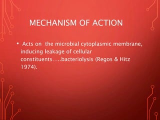 MECHANISM OF ACTION
• Acts on the microbial cytoplasmic membrane,
inducing leakage of cellular
constituents…..bacteriolysis (Regos & Hitz
1974).
 