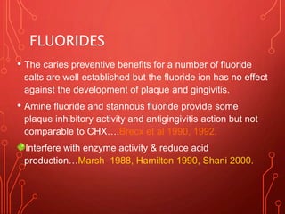 FLUORIDES
• The caries preventive benefits for a number of fluoride
salts are well established but the fluoride ion has no effect
against the development of plaque and gingivitis.
• Amine fluoride and stannous fluoride provide some
plaque inhibitory activity and antigingivitis action but not
comparable to CHX….Brecx et al 1990, 1992.
Interfere with enzyme activity & reduce acid
production…Marsh 1988, Hamilton 1990, Shani 2000.
 