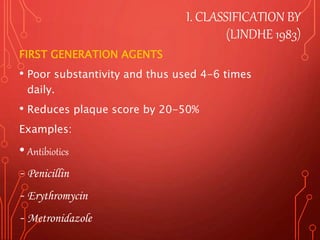 I. CLASSIFICATION BY
(LINDHE 1983)
FIRST GENERATION AGENTS
• Poor substantivity and thus used 4-6 times
daily.
• Reduces plaque score by 20-50%
Examples:
• Antibiotics
- Penicillin
- Erythromycin
- Metronidazole
 