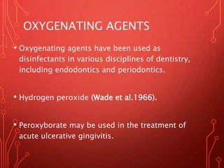 OXYGENATING AGENTS
• Oxygenating agents have been used as
disinfectants in various disciplines of dentistry,
including endodontics and periodontics.
• Hydrogen peroxide (Wade et al.1966).
• Peroxyborate may be used in the treatment of
acute ulcerative gingivitis.
 