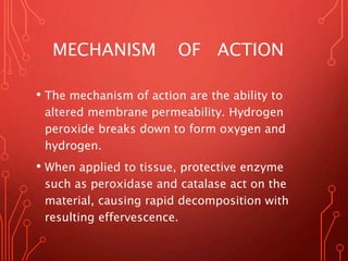 MECHANISM OF ACTION
• The mechanism of action are the ability to
altered membrane permeability. Hydrogen
peroxide breaks down to form oxygen and
hydrogen.
• When applied to tissue, protective enzyme
such as peroxidase and catalase act on the
material, causing rapid decomposition with
resulting effervescence.
 