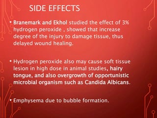 SIDE EFFECTS
• Branemark and Ekhol studied the effect of 3%
hydrogen peroxide , showed that increase
degree of the injury to damage tissue, thus
delayed wound healing.
• Hydrogen peroxide also may cause soft tissue
lesion in high dose in animal studies, hairy
tongue, and also overgrowth of opportunistic
microbial organism such as Candida Albicans.
• Emphysema due to bubble formation.
 
