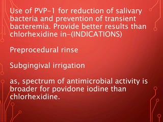 Use of PVP-1 for reduction of salivary
bacteria and prevention of transient
bacteremia. Provide better results than
chlorhexidine in-(INDICATIONS)
Preprocedural rinse
Subgingival irrigation
as, spectrum of antimicrobial activity is
broader for povidone iodine than
chlorhexidine.
 