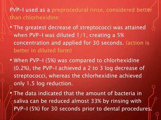 PVP-I used as a preprocedural rinse, considered better
than chlorhexidine:
• The greatest decrease of streptococci was attained
when PVP-I was diluted 1/1, creating a 5%
concentration and applied for 30 seconds. (action is
better in diluted form)
• When PVP-I (5%) was compared to chlorhexidine
(0.2%), the PVP-I achieved a 2 to 3 log decrease of
streptococci, whereas the chlorhexidine achieved
only 1.5 log reduction.
• The data indicated that the amount of bacteria in
saliva can be reduced almost 33% by rinsing with
PVP-I (5%) for 30 seconds prior to dental procedures.
 