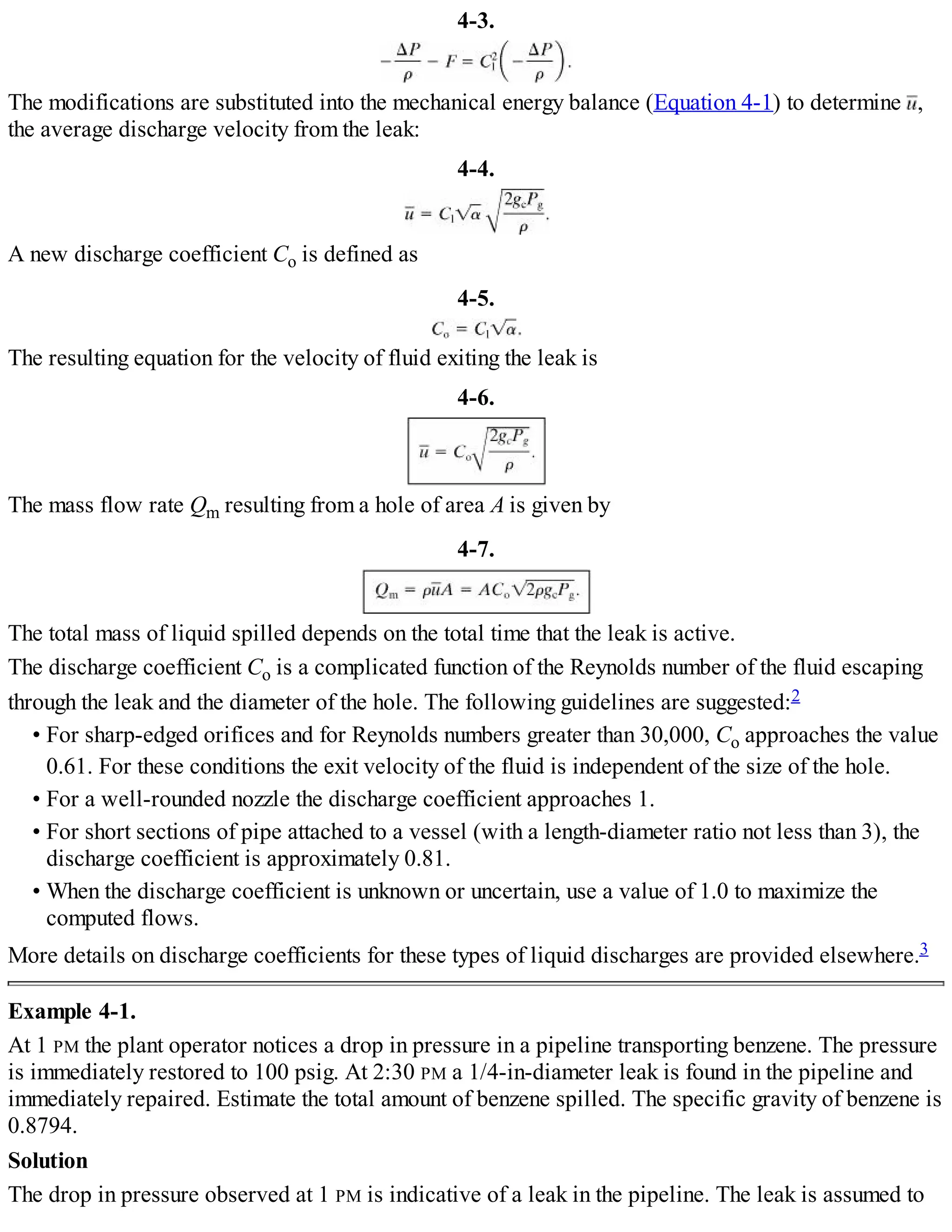 4-3.
The modifications are substituted into the mechanical energy balance (Equation 4-1) to determine ,
the average discharge velocity from the leak:
4-4.
A new discharge coefficient Co is defined as
4-5.
The resulting equation for the velocity of fluid exiting the leak is
4-6.
The mass flow rate Qm resulting from a hole of area A is given by
4-7.
The total mass of liquid spilled depends on the total time that the leak is active.
The discharge coefficient Co is a complicated function of the Reynolds number of the fluid escaping
through the leak and the diameter of the hole. The following guidelines are suggested:2
• For sharp-edged orifices and for Reynolds numbers greater than 30,000, Co approaches the value
0.61. For these conditions the exit velocity of the fluid is independent of the size of the hole.
• For a well-rounded nozzle the discharge coefficient approaches 1.
• For short sections of pipe attached to a vessel (with a length-diameter ratio not less than 3), the
discharge coefficient is approximately 0.81.
• When the discharge coefficient is unknown or uncertain, use a value of 1.0 to maximize the
computed flows.
More details on discharge coefficients for these types of liquid discharges are provided elsewhere.3
Example 4-1.
At 1 PM the plant operator notices a drop in pressure in a pipeline transporting benzene. The pressure
is immediately restored to 100 psig. At 2:30 PM a 1/4-in-diameter leak is found in the pipeline and
immediately repaired. Estimate the total amount of benzene spilled. The specific gravity of benzene is
0.8794.
Solution
The drop in pressure observed at 1 PM is indicative of a leak in the pipeline. The leak is assumed to
 