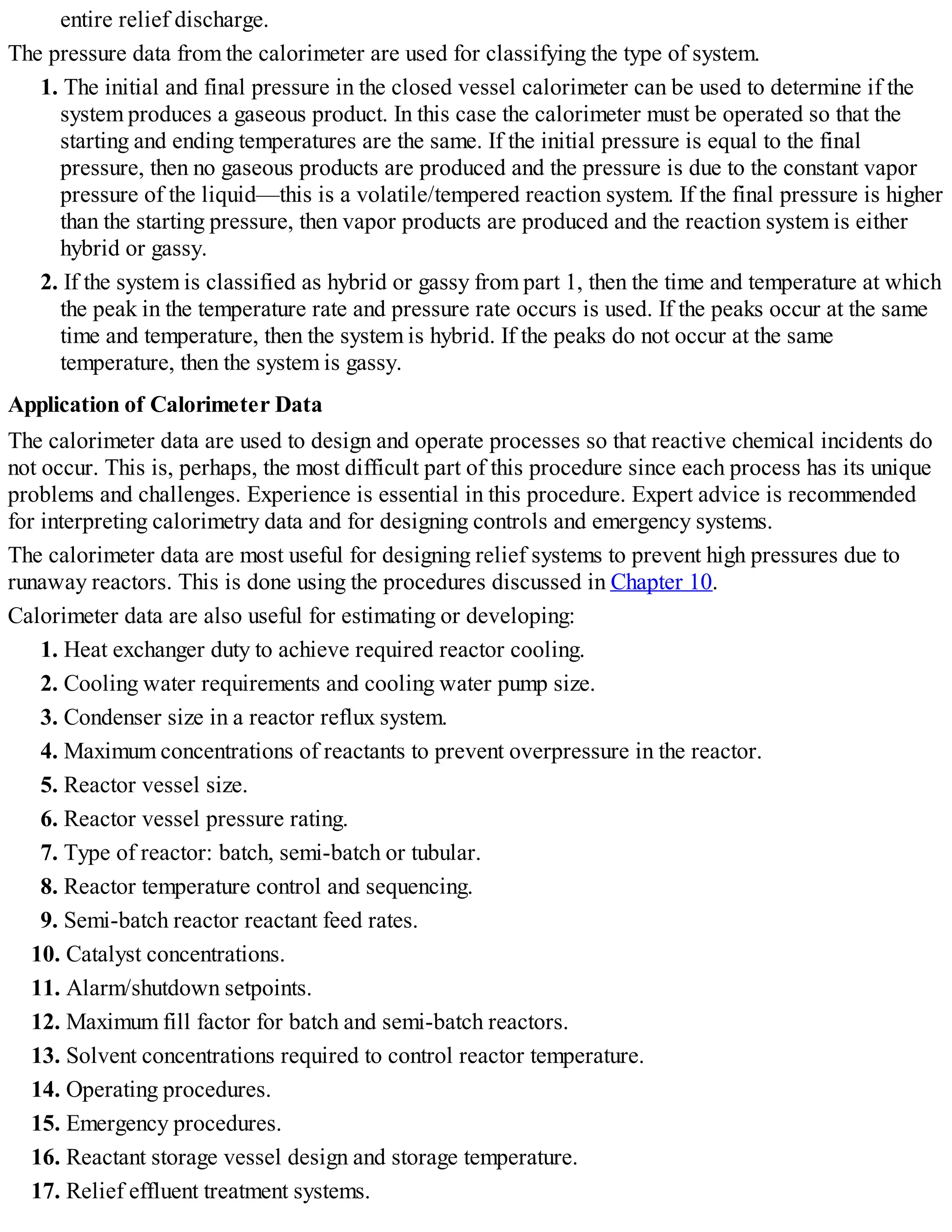 entire relief discharge.
The pressure data from the calorimeter are used for classifying the type of system.
1. The initial and final pressure in the closed vessel calorimeter can be used to determine if the
system produces a gaseous product. In this case the calorimeter must be operated so that the
starting and ending temperatures are the same. If the initial pressure is equal to the final
pressure, then no gaseous products are produced and the pressure is due to the constant vapor
pressure of the liquid—this is a volatile/tempered reaction system. If the final pressure is higher
than the starting pressure, then vapor products are produced and the reaction system is either
hybrid or gassy.
2. If the system is classified as hybrid or gassy from part 1, then the time and temperature at which
the peak in the temperature rate and pressure rate occurs is used. If the peaks occur at the same
time and temperature, then the system is hybrid. If the peaks do not occur at the same
temperature, then the system is gassy.
Application of Calorimeter Data
The calorimeter data are used to design and operate processes so that reactive chemical incidents do
not occur. This is, perhaps, the most difficult part of this procedure since each process has its unique
problems and challenges. Experience is essential in this procedure. Expert advice is recommended
for interpreting calorimetry data and for designing controls and emergency systems.
The calorimeter data are most useful for designing relief systems to prevent high pressures due to
runaway reactors. This is done using the procedures discussed in Chapter 10.
Calorimeter data are also useful for estimating or developing:
1. Heat exchanger duty to achieve required reactor cooling.
2. Cooling water requirements and cooling water pump size.
3. Condenser size in a reactor reflux system.
4. Maximum concentrations of reactants to prevent overpressure in the reactor.
5. Reactor vessel size.
6. Reactor vessel pressure rating.
7. Type of reactor: batch, semi-batch or tubular.
8. Reactor temperature control and sequencing.
9. Semi-batch reactor reactant feed rates.
10. Catalyst concentrations.
11. Alarm/shutdown setpoints.
12. Maximum fill factor for batch and semi-batch reactors.
13. Solvent concentrations required to control reactor temperature.
14. Operating procedures.
15. Emergency procedures.
16. Reactant storage vessel design and storage temperature.
17. Relief effluent treatment systems.
 