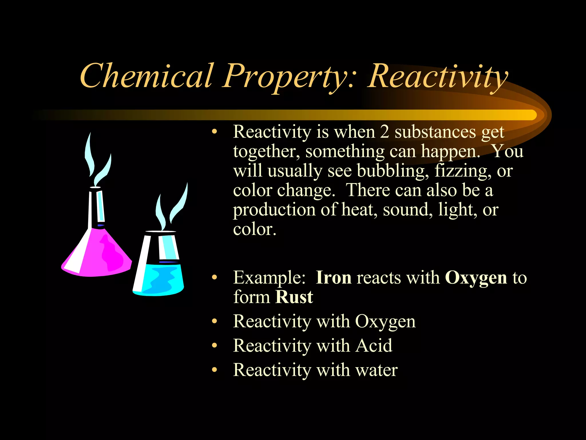 Chemical Property: Reactivity Reactivity is when 2 substances get together, something can happen. You will usually see bubbling, fizzing, or color change. There can also be a production of heat, sound, light, or color. Example: Iron reacts with Oxygen to form Rust Reactivity with Oxygen Reactivity with Acid Reactivity with water
