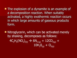 The explosion of a dynamite is an example of a decomposition reaction. When suitably activated, a highly exothermic reaction occurs in which large amounts of gaseous products form.  Nitroglycerin, which can be activated merely by shaking, decomposes as follows: 4C 3 H 5 (NO 3 ) 3(l)     6N 2 (g)  + 12CO 2(g)  +    10H 2 0 (g)  + O 2(g)   