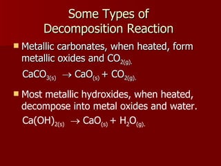 Some Types of  Decomposition Reaction  Metallic carbonates, when heated, form metallic oxides and CO 2(g). CaCO 3(s)     CaO (s)  + CO 2(g). Most metallic hydroxides, when heated, decompose into metal oxides and water. Ca(OH) 2(s)     CaO (s)  + H 2 O (g). 