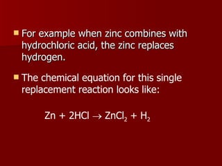 For example when zinc combines with hydrochloric acid, the zinc replaces hydrogen.  The chemical equation for this single replacement reaction looks like: Zn + 2HCl    ZnCl 2  + H 2 