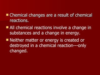 Chemical changes are a result of chemical reactions.  All chemical reactions involve a change in substances and a change in energy.  Neither matter or energy is created or destroyed in a chemical reaction---only changed.  