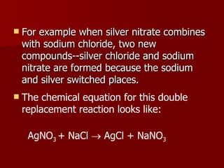 For example when silver nitrate combines with sodium chloride, two new compounds--silver chloride and sodium nitrate are formed because the sodium and silver switched places.  The chemical equation for this double replacement reaction looks like: AgNO 3  + NaCl    AgCl + NaNO 3 