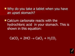 Why do you take a tablet when you have an upset stomach? Calcium carbonate reacts with the hydrochloric acid  in your stomach. This is shown in this equation: CaCO 3  + 2HCl    CaCl 2  + H 2 CO 3 