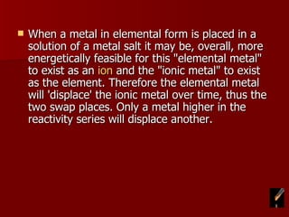 When a metal in elemental form is placed in a solution of a metal salt it may be, overall, more energetically feasible for this "elemental metal" to exist as an  ion  and the "ionic metal" to exist as the element. Therefore the elemental metal will 'displace' the ionic metal over time, thus the two swap places. Only a metal higher in the reactivity series will displace another. 