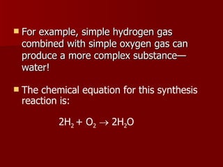 For example, simple hydrogen gas combined with simple oxygen gas can produce a more complex substance—water! The chemical equation for this synthesis reaction is:     2H 2  + O 2     2H 2 O 