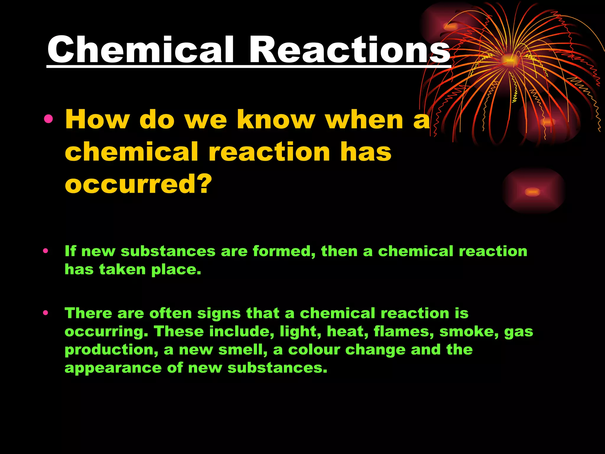 Chemical Reactions How do we know when a chemical reaction has occurred? If new substances are formed, then a chemical reaction has taken place. There are often signs that a chemical reaction is occurring. These include, light, heat, flames, smoke, gas production, a new smell, a colour change and the appearance of new substances.