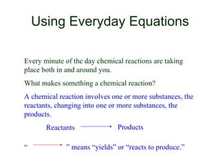 Using Everyday Equations Every minute of the day chemical reactions are taking place both in and around you. What makes something a chemical reaction? A chemical reaction involves one or more substances, the reactants, changing into one or more substances, the products. Reactants  Products “   ”  means “yields” or “reacts to produce.” 