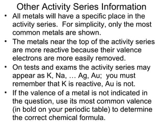 All metals will have a specific place in the activity series.  For simplicity, only the most common metals are shown. The metals near the top of the activity series are more reactive because their valence electrons are more easily removed. On tests and exams the activity series may appear as K, Na, … Ag, Au;  you must remember that K is reactive, Au is not. If the valence of a metal is not indicated in the question, use its most common valence (in bold on your periodic table) to determine the correct chemical formula. Other Activity Series Information 