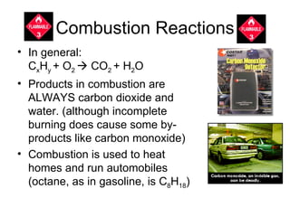 Combustion Reactions In general:  C x H y  + O 2    CO 2  + H 2 O Products in combustion are ALWAYS carbon dioxide and water. (although incomplete burning does cause some by-products like carbon monoxide) Combustion is used to heat homes and run automobiles (octane, as in gasoline, is C 8 H 18 )  