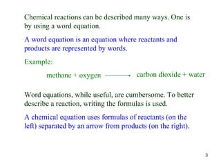 Chemical reactions can be described many ways. One is by using a word equation. A word equation is an equation where reactants and products are represented by words. Example: methane + oxygen  Word equations, while useful, are cumbersome. To better describe a reaction, writing the formulas is used. A chemical equation uses formulas of reactants (on the left) separated by an arrow from products (on the right). carbon dioxide + water 