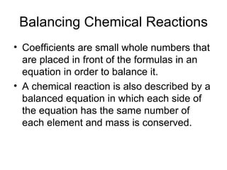 Balancing Chemical Reactions Coefficients are small whole numbers that are placed in front of the formulas in an equation in order to balance it. A chemical reaction is also described by a balanced equation in which each side of the equation has the same number of each element and mass is conserved. 