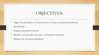 OBJECTIVES:
• Apply the principles of conservation of mass to chemical reactions.
• Specifically:
• Explain chemical reactions
• Identify and describe the types of chemical reactions
• Balance the chemical equations
 