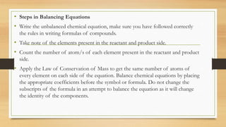 • Steps in Balancing Equations
• Write the unbalanced chemical equation, make sure you have followed correctly
the rules in writing formulas of compounds.
• Take note of the elements present in the reactant and product side.
• Count the number of atom/s of each element present in the reactant and product
side.
• Apply the Law of Conservation of Mass to get the same number of atoms of
every element on each side of the equation. Balance chemical equations by placing
the appropriate coefficients before the symbol or formula. Do not change the
subscripts of the formula in an attempt to balance the equation as it will change
the identity of the components.
 